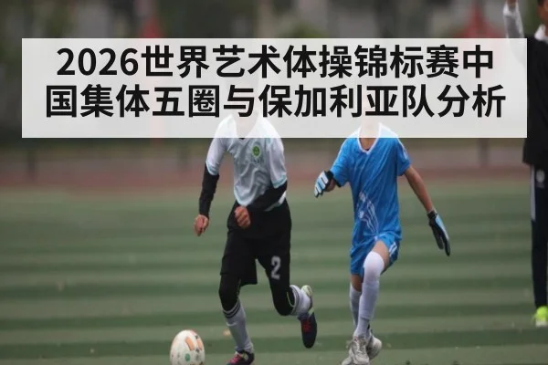 2026世界艺术体操锦标赛中国集体五圈与保加利亚队分析